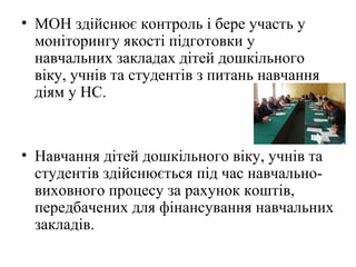 • МОН здійснює контроль і бере участь у
моніторингу якості підготовки у
навчальних закладах дітей дошкільного
віку, учнів та студентів з питань навчання
діям у НС.
• Навчання дітей дошкільного віку, учнів та
студентів здійснюється під час навчально-
виховного процесу за рахунок коштів,
передбачених для фінансування навчальних
закладів.
 