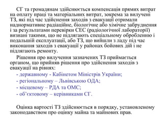 СГ та громадянам здійснюється компенсація прямих витрат
на оплату праці та матеріальних витрат, зокрема за вилучені
ТЗ, які під час здійснення заходів з евакуації отримали
наднормативне радіаційне, біологічне або хімічне забруднення
і за результатами перевірки СЕС (радіологічної лабораторії)
визнані такими, що не підлягають спеціальному обробленню і
подальшій експлуатації, або ТЗ, що вийшли з ладу під час
виконання заходів з евакуації у районах бойових дій і не
підлягають ремонту.
Рішення про вилучення зазначених ТЗ приймається
органом, що прийняв рішення про здійснення заходів з
евакуації на рівнях:
- державному - Кабінетом Міністрів України;
- регіональному – Львівською ОДА;
- місцевому – РДА та ОМС;
- об’єктовому – керівниками СГ.
Оцінка вартості ТЗ здійснюється в порядку, установленому
законодавством про оцінку майна та майнових прав.
 