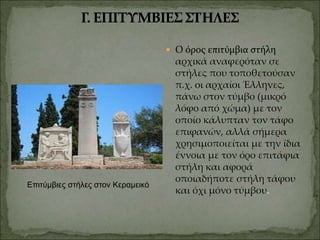  Ο όρος επιτύμβια στήλη
αρχικά αναφερόταν σε
στήλες που τοποθετούσαν
π.χ. οι αρχαίοι Έλληνες,
πάνω στον τύμβο (μικρό
λόφο από χώμα) με τον
οποίο κάλυπταν τον τάφο
επιφανών, αλλά σήμερα
χρησιμοποιείται με την ίδια
έννοια με τον όρο επιτάφια
στήλη και αφορά
οποιαδήποτε στήλη τάφου
και όχι μόνο τύμβου.
Επιτύμβιες στήλες στον Κεραμεικό
 