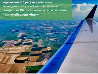 15
Управление ИБ рисками избавляет
менеджмент от стихийности и позволяет
смотреть на ИБ более комплексно и системно
– т.н. «helicopter view»
 