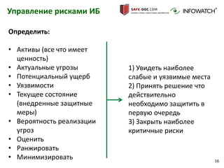 16
Управление рисками ИБ
Определить:
• Активы (все что имеет
ценность)
• Актуальные угрозы
• Потенциальный ущерб
• Уязвимости
• Текущее состояние
(внедренные защитные
меры)
• Вероятность реализации
угроз
• Оценить
• Ранжировать
• Минимизировать
1) Увидеть наиболее
слабые и уязвимые места
2) Принять решение что
действительно
необходимо защитить в
первую очередь
3) Закрыть наиболее
критичные риски
 