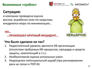 20
Возможные «грабли»
Что было сделано не так?
1. Недостаточный уровень зрелости ИБ организации
(отсутствие требуемых ИБ-процессов, процедур и средств
защиты, компетенций и т.п.)
2. Необъективная оценка актуальных угроз
3. Недооценен потенциальный ущерб (при ранжировании
риск не попал в ТОП-N)
Ситуация:
в компании проведена оценка
рисков, выработан план по закрытию,
внедряются меры по минимизации…
НО…
…ПРОИЗОШЕЛ КРУПНЫЙ ИНЦИДЕНТ…
 