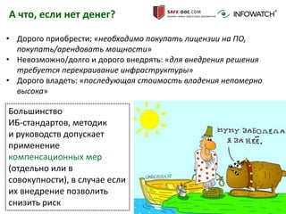 22
А что, если нет денег?
• Дорого приобрести: «необходимо покупать лицензии на ПО,
покупать/арендовать мощности»
• Невозможно/долго и дорого внедрять: «для внедрения решения
требуется перекраивание инфраструктуры»
• Дорого владеть: «последующая стоимость владения непомерно
высока»
Большинство
ИБ-стандартов, методик
и руководств допускает
применение
компенсационных мер
(отдельно или в
совокупности), в случае если
их внедрение позволить
снизить риск
 