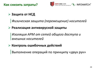 24
Как снизить затраты?
 Защита от НСД
Физическая защита (перемещение) носителей
 Реализация антивирусной защиты
Изоляция АРМ от сетей общего доступа и
внешних носителей
 Контроль ошибочных действий
Выполнение операций по принципу «двух рук»
 