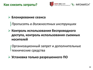 26
Как снизить затраты?
 Блокирование сеанса
Прописать в должностных инструкциях
 Контроль использования беспроводного
доступа, контроль использования съемных
носителей
Организационный запрет и дополнительные
технические средства
 Установка только разрешенного ПО
 