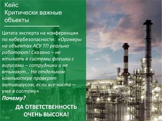 28
Кейс
Критически важные
объекты
Цитата эксперта на конференции
по кибербезопасности: «Оргмеры
на объектах АСУ ТП реально
работают! Сказано – не
втыкать в системы флешки с
вирусами – сотрудники и не
втыкают… На отдельном
компьютере проверят
антивирусом, если все чисто –
уже в систему»
Почему?
ДА ОТВЕТСТВЕННОСТЬ
ОЧЕНЬ ВЫСОКА!
 