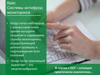 29
• Когда поток небольшой,
с финансовой точки
зрения выгодней
создание и содержание
службы мониторинга,
осуществляющей
ручную проверку и
подтверждение всех
платежей
Кейс
Системы антифрод
мониторинга
В случае с DLP – ситуация
практически аналогична…
• Когда поток транзакций
вырастает – это
нецелесообразно!
 