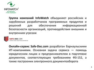 3
Группа компаний InfoWatch объединяет российских и
зарубежных разработчиков программных продуктов и
решений для обеспечения информационной
безопасности организаций, противодействия внешним и
внутренним угрозам
Онлайн-сервис Safe-Doc.com разработан барнаульскими
ИТ-компаниями. Основная задача сервиса — помощь
юридическим лицам и предпринимателям в подготовке
документов, соответствующих требованиям ФЗ-152, а
также построении электронного документооборота
 