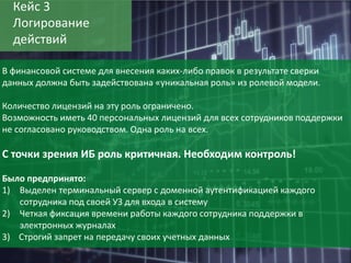 30
Кейс 3
Логирование
действий
В финансовой системе для внесения каких-либо правок в результате сверки
данных должна быть задействована «уникальная роль» из ролевой модели.
Количество лицензий на эту роль ограничено.
Возможность иметь 40 персональных лицензий для всех сотрудников поддержки
не согласовано руководством. Одна роль на всех.
С точки зрения ИБ роль критичная. Необходим контроль!
Было предпринято:
1) Выделен терминальный сервер с доменной аутентификацией каждого
сотрудника под своей УЗ для входа в систему
2) Четкая фиксация времени работы каждого сотрудника поддержки в
электронных журналах
3) Строгий запрет на передачу своих учетных данных
 