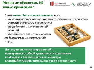 31
Можно ли обеспечить ИБ
только оргмерами?
Ответ может быть положительным, если:
- Не пользоваться сетью интернет, облачными сервисами,
любыми съемными носителями
- Не работать с электронной
почтой
- Отказаться от использования
любых цифровых технологий;
- etc.
Для осуществления современной и
конкурентоспособной деятельности компаниям
необходимо обеспечивать как минимум
БАЗОВЫЙ УРОВЕНЬ информационной безопасности
 