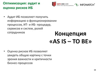 38
Оптимизация: аудит и
оценка рисков ИБ
• Оценка рисков ИБ позволяет
увидеть общую картину с точки
зрения важности и критичности
бизнес-процессов
Концепция
«AS IS – TO BE»
• Аудит ИБ позволяет получить
информацию о функционировании
процессов, ИТ- и ИБ- процедур,
сервисов и систем, ролей
сотрудников
 
