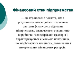 Фiнансовий стан пiдпpиємстваФiнансовий стан пiдпpиємства
— це комплексне поняття, яке є
результатом взаємодії всіх елементів
системи фінансових відносин
підприємства, визначається сукупністю
виробничо-господарських факторів і
характеризується системою показників,
що відображають наявність, розміщення і
використання фінансових ресурсів.
 