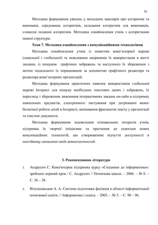 10
Методика формування уявлень у молодших школярів про алгоритми та
виконавці, середовище алгоритмів, складання алгоритмів для виконавців,
словесне подання алгоритмів. Методика ознайомлення учнів з алгоритмами
певної структури.
Тема 7. Методика ознайомлення з комунікаційними технологіями
Методика ознайомлення учнів із поняттям комп’ютерної мережі
(локальної і глобальної) та можливими напрямами їх використання в житті
людини, із пошуком графічних зображень та наступного їх збереження з
метою подальшого їх опрацювання за допомогою графічного редактора та
редактора комп’ютерних презентацій.
Методика формування практичних навичок використання глобальної
мережі Інтернет для пошуку необхідних текстових даних і зображень, їх
перегляду і збереження, виконання інтерактивних завдань он-лайн в підтримку
навчальних предметів, електронного листування при дотриманні вимог
безпечної роботи дітей в Інтернеті, копіювання фрагментів тексту у презентації
та текстові документи.
Методика формування задоволення пізнавальних інтересів учнів,
підтримка їх творчої ініціативи та прагнення до освоєння нових
комунікаційних технологій, що створюватиме відчуття доступності в
постійному оновленні своїх компетентностей.
3. Рекомендована література
1. Андрусич С. Комп'ютерна підтримка курсу «Сходинки до інформатики»:
зроблено перший крок / С. Андрусич // Початкова школа. – 2006. – № 8. –
С. 36 – 38.
2. Вітухновськая А. А. Система підготовки фахівців в області інформатизації
початкової освіти. // Інформатика і освіта. – 2003. – № 5. – С. 90 – 96.
 