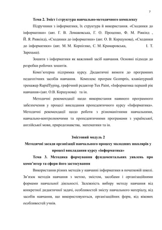 7
Тема 2. Зміст і структура навчально-методичного комплексу
Підручники з інформатики, їх структура й використання. «Сходинки до
інформатики» (авт. Г. В. Ломаковська, Г. О. Проценко, Ф. М. Рівкінд ,
Й. Я. Ривкінд), «Сходинки до інформатики» (авт. О. В. Коршунова), «Сходинки
до інформатики» (авт. М. М. Корнієнко, С. М. Крамаровська, І. Т.
Зарецька).
Зошити з інформатики як важливий засіб навчання. Основні підходи до
розробки робочих зошитів.
Комп’ютерна підтримка курсу. Дидактичні вимоги до програмних
педагогічних засобів навчання. Комплекс програм Gcompris, клавіатурний
тренажер RapidTyping, графічний редактор Tux Paint, «Інформатика перший рік
навчання» (авт. О.В. Коршунова) та ін.
Методичні рекомендації щодо використання наявного програмного
забезпечення у процесі викладання пропедевтичного курсу «Інформатика».
Методичні рекомендації щодо роботи з різноманітними навчальними,
навчально-контролюючими та пропедевтичними програмами з української,
англійської мови, природознавства, математики та ін.
Змістовий модуль 2
Методичні засади організації навчального процесу молодших школярів у
процесі викладання курсу «інформатика»
Тема 3. Методика формування фундаментальних уявлень про
комп’ютер та сфери його застосування
Використання різних методів у навчанні інформатики в початковій школі.
Зв’язок методів навчання з метою, змістом, засобами і організаційними
формами навчальної діяльності. Залежність вибору методу навчання від
конкретної дидактичної задачі, особливостей змісту навчального матеріалу, від
засобів навчання, що використовуються, організаційних форм, від вікових
особливостей учнів.
 