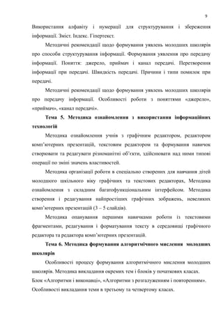 9
Використання алфавіту і нумерації для структурування і збереження
інформації. Зміст. Індекс. Гіпертекст.
Методичні рекомендації щодо формування уявлень молодших школярів
про способи структурування інформації. Формування уявлення про передачу
інформації. Поняття: джерело, приймач і канал передачі. Перетворення
інформації при передачі. Швидкість передачі. Причини і типи помилок при
передачі.
Методичні рекомендації щодо формування уявлень молодших школярів
про передачу інформації. Особливості роботи з поняттями «джерело»,
«приймач», «канал передачі».
Тема 5. Методика ознайомлення з використання інформаційних
технологій
Методика ознайомлення учнів з графічним редактором, редактором
комп’ютерних презентацій, текстовим редактором та формування навичок
створювати та редагувати різноманітні об’єкти, здійснювати над ними типові
операції по зміні значень властивостей.
Методика організації роботи в спеціально створених для навчання дітей
молодшого шкільного віку графічних та текстових редакторах, Методика
ознайомлення з складним багатофункціональним інтерфейсом. Методика
створення і редагування найпростіших графічних зображень, невеликих
комп’ютерних презентацій (3 – 5 слайдів).
Методика опанування першими навичками роботи із текстовими
фрагментами, редагування і форматування тексту в середовищі графічного
редактора та редактора комп’ютерних презентацій.
Тема 6. Методика формування алгоритмічного мислення молодших
школярів
Особливості процесу формування алгоритмічного мислення молодших
школярів. Методика викладання окремих тем і блоків у початкових класах.
Блок «Алгоритми і виконавці», «Алгоритми з розгалуженням і повторенням».
Особливості викладання теми в третьому та четвертому класах.
 
