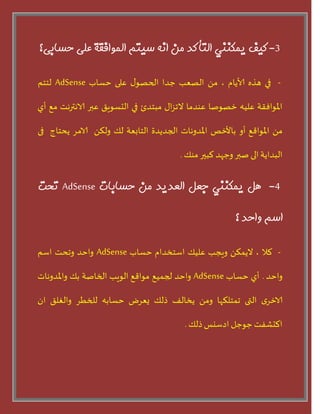 3-‫كيف‬‫يمكىىي‬‫التأكذ‬‫مه‬‫اوه‬‫سيتم‬‫المًافقة‬‫على‬‫حسبثى؟‬
-‫في‬‫هره‬‫ألايام‬،ً‫م‬‫الطعب‬‫حدا‬‫ى‬‫الحطى‬‫على‬‫حساب‬AdSense‫لخخم‬
‫املىافقت‬‫عليه‬‫خطىضا‬‫عىدما‬‫اى‬‫ص‬‫الج‬‫مبخدا‬‫في‬‫الدسىيق‬‫عبر‬‫الاهترهذ‬‫مع‬‫أر‬
ً‫م‬‫املىاقع‬‫أو‬‫باألخظ‬‫املدوهاث‬‫الجديدة‬‫الخابعت‬‫لو‬ً‫ولن‬‫الامس‬‫يحخاج‬‫فى‬
‫البدايت‬‫الى‬‫ضبر‬‫وحهد‬‫لبير‬‫مىو‬.
4-‫هل‬‫يمكىىي‬‫جعل‬‫العذيذ‬‫مه‬‫حسبثبت‬AdSense‫تحت‬
‫اسم‬‫ياحذ‬‫؟‬
-‫لال‬،ً‫اليمن‬‫ويجب‬‫عليو‬‫اسخخدام‬‫حساب‬AdSense‫واحد‬‫وجحذ‬‫اسم‬
‫واحد‬.‫أر‬‫حساب‬AdSense‫واحد‬‫لجميع‬‫مىاقع‬‫الىيب‬‫الخاضت‬‫بو‬‫واملدوهاث‬
‫ي‬‫الاخس‬‫التى‬‫جمخلنها‬ً‫وم‬‫يخالف‬‫ذلو‬‫يعسع‬‫حسابه‬‫للخطس‬‫والغلق‬‫ان‬
‫الدشفذ‬‫حىحل‬‫ادسيس‬‫ذلو‬.
 