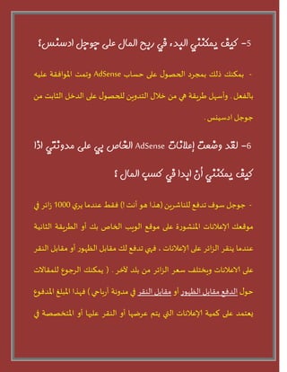 5-‫كيف‬‫يمكىىي‬‫الجذء‬‫في‬‫رثح‬‫المبل‬‫على‬‫جًجل‬‫ادسىس؟‬
-‫بمنىو‬‫ذلو‬‫بمجسد‬‫ى‬‫الحطى‬‫على‬‫حساب‬AdSense‫وجمذ‬‫املىافقت‬‫عليه‬
‫بالفعل‬.‫وأسهل‬‫طسيقت‬‫هي‬ً‫م‬‫خالى‬ً‫الخدوي‬‫ى‬‫للحطى‬‫على‬‫الدخل‬‫الثابذ‬ً‫م‬
‫حىحل‬‫ادسييس‬.
6-‫لقذ‬‫يضعت‬‫إعالوبت‬AdSense‫الخبص‬‫ثي‬‫على‬‫مذيوتي‬‫ارا‬
‫كيف‬‫يمكىىي‬‫أن‬‫اثذا‬‫في‬‫كست‬‫المبل‬‫؟‬
-‫حىحل‬‫سىف‬‫جدفع‬ً‫للىاشسي‬(‫هرا‬‫هى‬‫أهذ‬!)‫فقط‬‫عىدما‬‫ر‬‫يس‬1000‫ابس‬‫ش‬‫في‬
‫مىقعو‬‫إلاعالهاث‬‫ة‬‫ز‬‫امليشى‬‫على‬‫مىقع‬‫الىيب‬‫الخاص‬‫بو‬‫أو‬‫الطسيقت‬‫الثاهيت‬
‫عىدما‬‫يىقس‬‫ابس‬‫ص‬‫ال‬‫على‬‫إلاعالهاث‬،‫فهي‬‫جدفع‬‫لو‬‫مقابل‬‫ز‬‫اللهى‬‫أو‬‫مقابل‬‫الىقس‬
‫على‬‫الاعالهاث‬‫ويخخلف‬‫سعس‬‫ابس‬‫ص‬‫ال‬ً‫م‬‫بلد‬‫آلخس‬.(‫يمنىو‬‫السحىع‬‫للمقاالث‬
‫ى‬‫حى‬‫الدفع‬‫مقابل‬‫ز‬‫اللهى‬‫أو‬‫مقابل‬‫الىقس‬‫في‬‫باحي‬‫ز‬‫أ‬ ‫مدوهت‬)‫فهرا‬‫املبلغ‬‫املدفىع‬
‫يعخمد‬‫على‬‫لميت‬‫إلاعالهاث‬‫التي‬‫يخم‬‫عسغها‬‫أو‬‫الىقس‬‫عليها‬‫أو‬‫املخخططت‬‫في‬
 