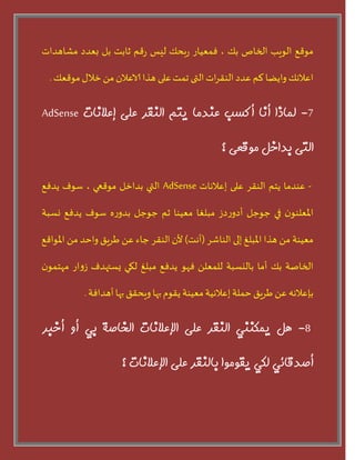 ‫مىقع‬‫الىيب‬‫الخاص‬‫بو‬،‫فمعياز‬‫بحو‬‫ز‬‫ليس‬‫قم‬‫ز‬‫ثابذ‬‫بل‬‫بعدد‬‫مشاهداث‬
‫اعالهو‬‫وايػا‬‫لم‬‫عدد‬‫اث‬‫س‬‫الىق‬‫التى‬‫جمذ‬‫على‬‫هرا‬‫الاعالن‬ً‫م‬‫خالى‬‫مىقعو‬.
7-‫لمبرا‬‫أوب‬‫أكست‬‫عىذمب‬‫يتم‬‫الىقر‬‫على‬‫إعالوبت‬AdSense
‫التى‬‫ثذاخل‬‫مًقعى‬‫؟‬
-‫عىدما‬‫يخم‬‫الىقس‬‫على‬‫إعالهاث‬AdSense‫التي‬‫بداخل‬‫مىقعي‬،‫سىف‬‫يدفع‬
‫ن‬‫املعلىى‬‫في‬‫حىحل‬‫دش‬‫ز‬‫أدو‬‫مبلغا‬‫معيىا‬‫ثم‬‫حىحل‬‫ه‬‫ز‬‫بدو‬‫سىف‬‫يدفع‬‫وسبت‬
‫معيىت‬ً‫م‬‫هرا‬‫املبلغ‬‫إلى‬‫الىاشس‬(‫أهذ‬)‫ألن‬‫الىقس‬‫حاء‬ً‫ع‬‫طسيق‬‫واحد‬ً‫م‬‫املىاقع‬
‫الخاضت‬‫بو‬‫أما‬‫باليسبت‬ً‫للمعل‬‫فهى‬‫يدفع‬‫مبلغ‬‫لهي‬‫يستهدف‬‫از‬‫و‬‫ش‬‫ن‬‫مهخمى‬
‫بئعالهه‬ً‫ع‬‫طسيق‬‫حملت‬‫إعالهيت‬‫معيىت‬‫يقىم‬‫بها‬‫ويحقق‬‫بها‬‫أهدافت‬.
8-‫هل‬‫يمكىىي‬‫الىقر‬‫على‬‫اإلعالوبت‬‫الخبصة‬‫ثي‬‫أي‬‫أخجر‬
‫أصذقبئي‬‫لكي‬‫يقًمًا‬‫ثبلىقر‬‫على‬‫اإلعالوبت‬‫؟‬
 