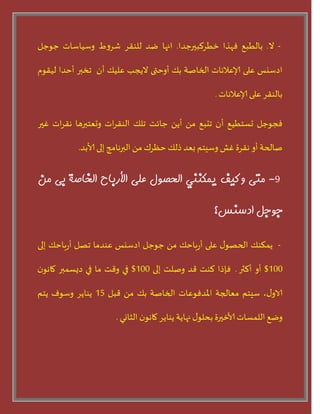 -‫ال‬.‫بالطبع‬‫فهرا‬‫خطسلبيرحدا‬.‫انها‬‫غد‬‫للىقس‬‫ط‬‫و‬‫شس‬‫وسياساث‬‫حىحل‬
‫ادسيس‬‫على‬‫إلاعالهاث‬‫الخاضت‬‫بو‬‫أوحتى‬‫اليجب‬‫عليو‬‫أن‬‫جخبر‬‫أحدا‬‫ليقىم‬
‫بالىقس‬‫على‬‫إلاعالهاث‬.
‫فجىحل‬‫حسخطيع‬‫أن‬‫جدبع‬ً‫م‬ً‫أي‬‫حابذ‬‫جلو‬‫اث‬‫س‬‫الىق‬‫وحعخبرها‬‫اث‬‫س‬‫هق‬‫غير‬
‫ضالحت‬‫أو‬‫هقسة‬‫غش‬‫وسيخم‬‫بعد‬‫ذلو‬‫حلسك‬ً‫م‬‫البرهامج‬‫إلى‬‫ألابد‬.
9-‫متى‬‫يكيف‬‫يمكىىي‬‫الحصًل‬‫على‬‫األرثبح‬‫الخبصة‬‫ثى‬‫مه‬
‫جًجل‬‫ادسىس؟‬
-‫يمنىو‬‫ى‬‫الحطى‬‫على‬‫باحو‬‫ز‬‫أ‬ً‫م‬‫حىحل‬‫ادسيس‬‫عىدما‬‫جطل‬‫باحو‬‫ز‬‫أ‬‫إلى‬
100$‫أو‬‫ألثر‬.‫فئذا‬‫لىذ‬‫قد‬‫وضلذ‬‫إلى‬100$‫في‬‫وقذ‬‫ما‬‫في‬‫ديسمبر‬‫ن‬‫ماهى‬
،‫ى‬‫الاو‬‫سيخم‬‫معالجت‬‫املدفىعاث‬‫الخاضت‬‫بو‬ً‫م‬‫قبل‬15‫يىايس‬‫وسىف‬‫يخم‬
‫وغع‬‫اللمساث‬‫ألاخيرة‬‫ى‬‫بحلى‬‫نهايت‬‫يىايس‬‫ن‬‫ماهى‬‫الثاوي‬.
 