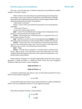 10
A U L ASistemas aparecem em problemas
Para que você perceba que os sistemas aparecem em problemas simples,
imagine a situação a seguir.
PedroePauloconversamdespreocupadamentequandochegaJosé,
um amigo comum, que está para se aposentar. José fala sobre as idades
daspessoasqueseaposentamepercebequeosdoisamigosaindamestão
longe da aposentadoria. Então, ele pergunta:
-Que idade vocês têm?
Pedro, o mais velho, percebendo um pequeno erro na pergunta,
responde:
- Nós temos 72 anos.
A conversa, então, segue assim:
JoséJoséJoséJoséJosé -Como? Você está brincando comigo. Esse aí não passa de um
garoto e você certamente não chegou aos 50.
PedroPedroPedroPedroPedro - Da maneira que você perguntou, eu respondi. Nós, eu e
Paulo, temos juntos 72 anos.
JoséJoséJoséJoséJosé -Estábem,euerrei.Eudeviaterperguntadoque idadesidadesidadesidadesidadesvocês
têm.Mas,pelasuaresposta,eunãoconsigosaberasidadesdecadaum.
PedroPedroPedroPedroPedro - É claro que não. Você tem duas coisas desconhecidas e
apenas uma informação sobre elas. É preciso que eu lhe diga mais
alguma coisa e, aí sim, você determina nossas idades.
JoséJoséJoséJoséJosé - Diga.
PedroPedroPedroPedroPedro - Vou lhe dizer o seguinte. A minha idade é o dobro da de
Paulo. Agora, José, você tem duas coisas desconhecidas, mas tem
tambémduasinformaçõessobreelas.Comaajudadamatemática,você
poderásabernossasidades.
Vamos pensar um pouco na situação apresentada. José tem duas coisas a
descobrir: a idade de Pedro e a idade de Paulo. Essas são suas incógnitas.
Podemos então dar nomes a essas incógnitas:
idade de Pedro = xidade de Pedro = xidade de Pedro = xidade de Pedro = xidade de Pedro = x
idade de Paulo = yidade de Paulo = yidade de Paulo = yidade de Paulo = yidade de Paulo = y
A primeira informação que temos é que os dois juntos possuem 72 anos.
Então, nossa primeira equação é:
x + y = 72x + y = 72x + y = 72x + y = 72x + y = 72
A outra informação que temos é que a idade de Pedro é o dobro da idade de
Paulo. Com isso, podemos escrever a nossa segunda equação:
x = 2yx = 2yx = 2yx = 2yx = 2y
Essas duas equações formam o nosso sistema:
x +x +x +x +x + yyyyy ===== 7272727272
xxxxx ===== 2y2y2y2y2y
Nossa aula
{
 