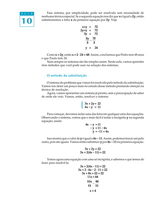 10
A U L A Esse sistema, por simplicidade, pode ser resolvido sem necessidade de
nenhuma técnica especial. Se a segunda equação nos diz que xxxxx é igual a 2y2y2y2y2y, então
substituiremos a letra xxxxx da primeira equação por 2y2y2y2y2y. Veja.
x+yx+yx+yx+yx+y ===== 7272727272
2y+y2y+y2y+y2y+y2y+y ===== 7272727272
3y3y3y3y3y ===== 7272727272
3y
3
=
72
3
yyyyy ===== 2424242424
Como x = 2yx = 2yx = 2yx = 2yx = 2y, então x = 2 · 24 = 48x = 2 · 24 = 48x = 2 · 24 = 48x = 2 · 24 = 48x = 2 · 24 = 48. Assim, concluimos que Pedro tem 48 anos
e que Paulo tem 24.
Nem sempre os sistemas são tão simples assim. Nesta aula, vamos aprender
dois métodos que você pode usar na solução dos sistemas.
O método da substituição
O sistema do problema que vimos foi resolvido pelo método da substituição.
Vamos nos deter um pouco mais no estudo desse método prestando atenção na
técnica de resolução.
Agora, vamos apresentar um sistema já pronto, sem a preocupação de saber
de onde ele veio. Vamos, então, resolver o sistema:
3x + 2y3x + 2y3x + 2y3x + 2y3x + 2y===== 2222222222
4x4x4x4x4x ----- yyyyy ===== 1111111111
Para começar, devemos isolar uma das letra em qualquer uma das equações.
Observando o sistema, vemos que o mais fácil é isolar a incógnita yyyyy na segunda
equação; assim:
4x4x4x4x4x ----- yyyyy ===== 1111111111
----- yyyyy ===== 1111111111 ----- 4x4x4x4x4x
----- yyyyy ===== -----11 + 4x11 + 4x11 + 4x11 + 4x11 + 4x
Isso mostra que o valor de yyyyy é igual a 4x4x4x4x4x -----1111111111. Assim, podemos trocar um pelo
outro, pois são iguais. Vamos então substituir yyyyy por 4x4x4x4x4x ----- 1111111111 na primeira equação.
3x + 2y = 223x + 2y = 223x + 2y = 223x + 2y = 223x + 2y = 22
3x + 2(4x3x + 2(4x3x + 2(4x3x + 2(4x3x + 2(4x ----- 11) = 2211) = 2211) = 2211) = 2211) = 22
Temos agora uma equação com uma só incógnita, e sabemos o que temos de
fazer para resolvê-la:
3x + 2(4x3x + 2(4x3x + 2(4x3x + 2(4x3x + 2(4x ----- 11) = 2211) = 2211) = 2211) = 2211) = 22
3x + 2 · 4x3x + 2 · 4x3x + 2 · 4x3x + 2 · 4x3x + 2 · 4x ----- 2 · 11 = 222 · 11 = 222 · 11 = 222 · 11 = 222 · 11 = 22
3x + 8x = 22 + 223x + 8x = 22 + 223x + 8x = 22 + 223x + 8x = 22 + 223x + 8x = 22 + 22
11x = 4411x = 4411x = 4411x = 4411x = 44
11x
11
=
44
11
x = 4x = 4x = 4x = 4x = 4
{
 