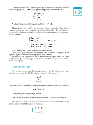 10
A U L AJá temos o valor de xxxxx. Repare que logo no inicio da solução tínhamos
concluido que y =y =y =y =y = ----- 11 + 4x11 + 4x11 + 4x11 + 4x11 + 4x. Então, para obter yyyyy, basta substituir xxxxx por 44444.
y =y =y =y =y = ----- 11 + 4x11 + 4x11 + 4x11 + 4x11 + 4x
y =y =y =y =y = ----- 11 + 4 · 411 + 4 · 411 + 4 · 411 + 4 · 411 + 4 · 4
y =y =y =y =y = ----- 11 + 1611 + 1611 + 1611 + 1611 + 16
y = 5y = 5y = 5y = 5y = 5
A solução do nosso sistema é, portanto, x = 4x = 4x = 4x = 4x = 4 e y = 5y = 5y = 5y = 5y = 5.
ObservaçõesObservaçõesObservaçõesObservaçõesObservações - Ao resolver um sistema, é sempre aconselhável conferir a
resposta encontrada para ver se não erramos na solução. Os valores de xxxxx e de yyyyy
encontrados estarão certos se eles transformarem as duas equações em igualda-
des verdadeiras.
3x + 2y = 223x + 2y = 223x + 2y = 223x + 2y = 223x + 2y = 22
4x4x4x4x4x ----- 00000y = 11y = 11y = 11y = 11y = 11 x = 4, y = 5x = 4, y = 5x = 4, y = 5x = 4, y = 5x = 4, y = 5
3 · 4 + 2 · 5 = 223 · 4 + 2 · 5 = 223 · 4 + 2 · 5 = 223 · 4 + 2 · 5 = 223 · 4 + 2 · 5 = 22 ® certocertocertocertocerto
4 · 44 · 44 · 44 · 44 · 4 ----- 5 = 115 = 115 = 115 = 115 = 11 ® certocertocertocertocerto
Tudo confere. Os valores encontrados estão corretos.
Outra coisa que desejamos esclarecer é que isolamos a incógnita yyyyy na
segunda equação porque isso nos pareceu mais simples.
No método da substituição, você pode isolar qualquer uma das duas
incógnitas em qualquer das equações e, depois, substituir a expressão encontra-
da na outra equação.
O método da adição
Para compreender o método da adição, vamos recordar inicialmente o que
significa somar duas igualdades membro a membro. Se temos:
A = BA = BA = BA = BA = B
e
C = DC = DC = DC = DC = D
podemos somar os dois lados esquerdos e os dois lados direitos, para concluir:
A + C = B + DA + C = B + DA + C = B + DA + C = B + DA + C = B + D
Considere agora o seguinte problema.
“Encontrar 2 números, sabendo que sua soma é 27 e que sua diferença é 3.”
Para resolvê-lo, vamos chamar nossos números desconhecidos de xxxxx e yyyyy. De
acordo com o enunciado, temos as equações:
x + y = 27x + y = 27x + y = 27x + y = 27x + y = 27
xxxxx ----- y = 3y = 3y = 3y = 3y = 3
{
{
 