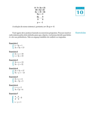 10
A U L A8 · 3 + 3y = 218 · 3 + 3y = 218 · 3 + 3y = 218 · 3 + 3y = 218 · 3 + 3y = 21
24 + 3y = 2124 + 3y = 2124 + 3y = 2124 + 3y = 2124 + 3y = 21
3y = 213y = 213y = 213y = 213y = 21 ----- 2424242424
3y =3y =3y =3y =3y = ----- 33333
3y
3
= -
3
3
y =y =y =y =y = ----- 11111
A solução do nosso sistema é, portanto, x = 3x = 3x = 3x = 3x = 3 e y =y =y =y =y = -----11111
Você agora deve praticar fazendo os exercícios propostos. Procure resolver
cada sistema pelos dois métodos para que, depois, você possa decidir qual deles
é o de sua preferência. Não se esqueça também de conferir as respostas.
Exercício 1Exercício 1Exercício 1Exercício 1Exercício 1
x - 3y = 1
2x + 5y = 13
Exercício 2Exercício 2Exercício 2Exercício 2Exercício 2
2x + y = 10
x + 3y = 15
Exercício 3Exercício 3Exercício 3Exercício 3Exercício 3
3x + y = 13
2x - y = 12
Exercício 4Exercício 4Exercício 4Exercício 4Exercício 4
2x + 7y = 17
5x - y = - 13
Exercício 5Exercício 5Exercício 5Exercício 5Exercício 5
2x + y = 4
4x - 3y = 3
Exercício 6Exercício 6Exercício 6Exercício 6Exercício 6
x + y = 2
3x + 2y = 6
Exercício 7Exercício 7Exercício 7Exercício 7Exercício 7
x
2
+
y
3
= 3
x - y = 1
Exercícios
{
{
{
{
{
{
{
 