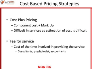 MBA 906
Cost Based Pricing Strategies
• Cost Plus Pricing
– Component cost + Mark Up
– Difficult in services as estimation of cost is difficult
• Fee for service
– Cost of the time involved in providing the service
• Consultants, psychologist, accountants
 