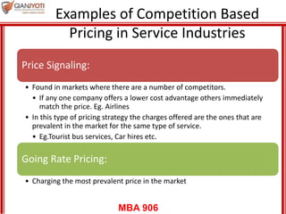 MBA 906
Examples of Competition Based
Pricing in Service Industries
Price Signaling:
• Found in markets where there are a number of competitors.
• If any one company offers a lower cost advantage others immediately
match the price. Eg. Airlines
• In this type of pricing strategy the charges offered are the ones that are
prevalent in the market for the same type of service.
• Eg.Tourist bus services, Car hires etc.
Going Rate Pricing:
• Charging the most prevalent price in the market
 