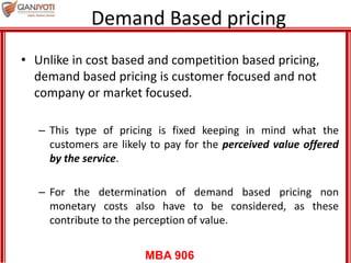 MBA 906
Demand Based pricing
• Unlike in cost based and competition based pricing,
demand based pricing is customer focused and not
company or market focused.
– This type of pricing is fixed keeping in mind what the
customers are likely to pay for the perceived value offered
by the service.
– For the determination of demand based pricing non
monetary costs also have to be considered, as these
contribute to the perception of value.
 