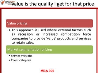 MBA 906
Value is the quality I get for that price
Value pricing
• This approach is used where external factors such
as recession or increased competition force
companies to provide 'value' products and services
to retain sales.
Market segmentation pricing
• Service versions
• Client category
 