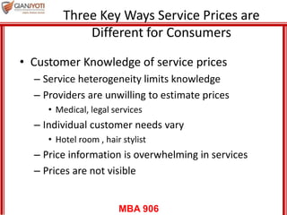 MBA 906
Three Key Ways Service Prices are
Different for Consumers
• Customer Knowledge of service prices
– Service heterogeneity limits knowledge
– Providers are unwilling to estimate prices
• Medical, legal services
– Individual customer needs vary
• Hotel room , hair stylist
– Price information is overwhelming in services
– Prices are not visible
 
