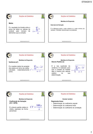 07/04/2013
7
Noções de Estatística
Média
É o resultado da divisão entre a
soma de todos os valores da
variável pelo número de
elementos que a compõe.
www.farmacotecnica.ufc.br
Noções de Estatística
Medidas de Dispersão
Intervalo de Variação
É a diferença entre o valor máximo e o valor mínimo da
variável. É também denominado de amplitude.
www.farmacotecnica.ufc.br
Noções de Estatística
Variância (s2)
É a medida média da variação
dos dados em torno da média,
calculada matematicamente
como:
Medidas de Dispersão
www.farmacotecnica.ufc.br
Noções de Estatística
Medidas de Dispersão
Desvio Padrão (s)
É a raiz quadrada da
variância. É realizada para
que a unidade da medida
seja a mesma dos valores
usados na sua
determinação.
www.farmacotecnica.ufc.br
Noções de Estatística
Medidas de Dispersão
Coeficiente de Variação
(CV = DPR)
É o desvio padrão relativo à
média, expresso de forma
percentual.
www.farmacotecnica.ufc.br
Noções de Estatística
Estudar também
Regressão linear
- Determinação do coeficiente angular
- Determinação do coeficiente linear
- Determinação do coeficiente de correlação
 