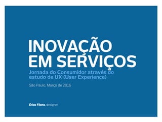 INOVAÇÃO
EM SERVIÇOS
São Paulo, Março de 2016
Érico Fileno, designer
Jornada do Consumidor através do
estudo de UX (User Experience)
 