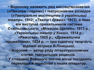 • Вороному належить ряд мистецтвознавчих
(«Пензлем і пером») і театрознавчих розвідок
(«Театральне мистецтво й український
театр», 1912; «Театр і драма», 1913), в яких
він виступає прихильником системи
Станіславського; «Михайло Щепкін», 1913 р.;
«Український театр у Києві», 1914 р.;
«Режисер», 1925 р.; «Драматична
примадонна», 1924 р. — про сценічну творчість
відомої актриси Л.Ліницької.
• Вороний — автор ряду літературознавчих
статей, театральних рецензій.
• У спадщині Вороного значне місце посідають
переклади й переспіви з інших літератур.
 