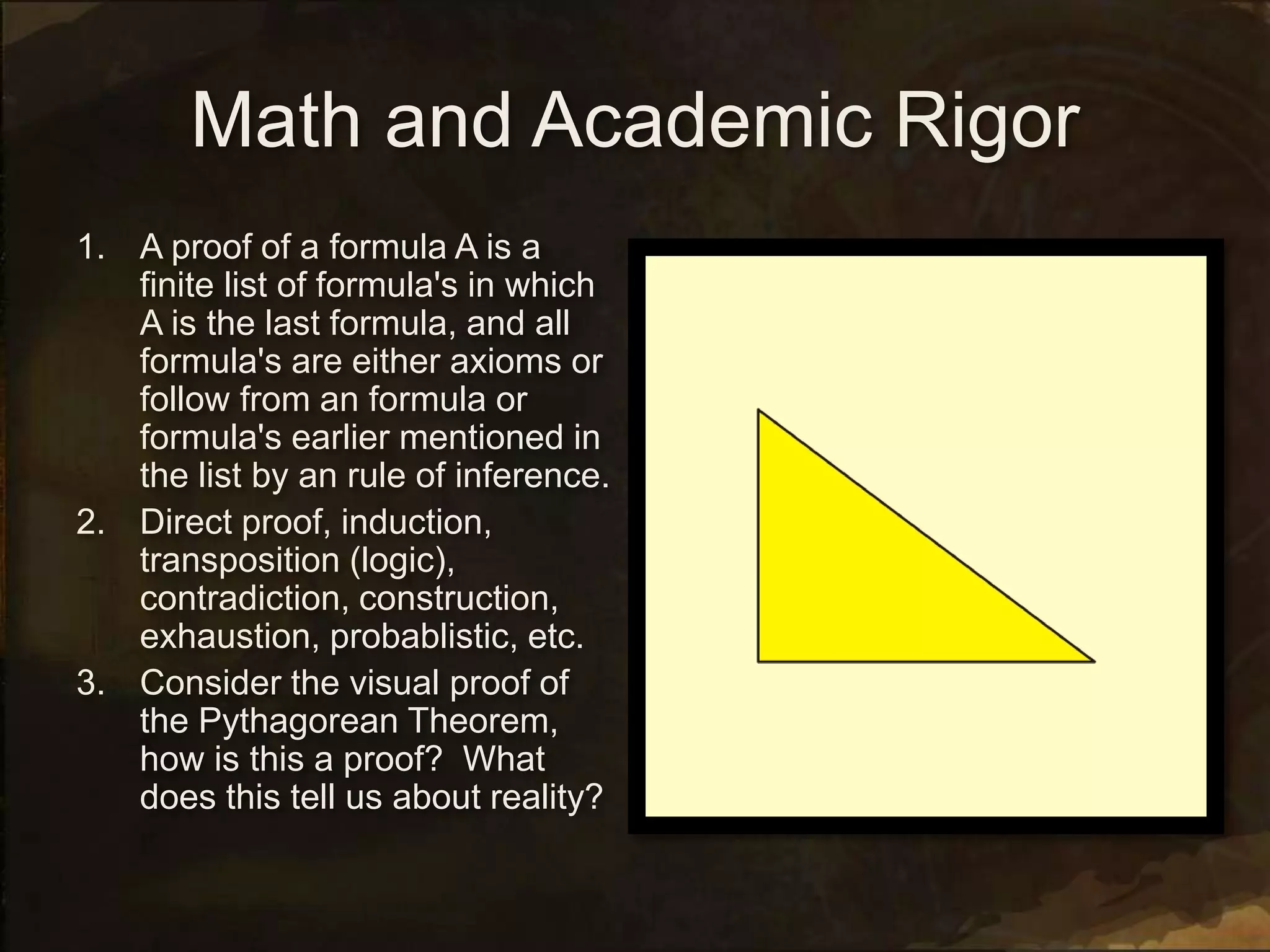 Math and Academic Rigor
1. A proof of a formula A is a
finite list of formula's in which
A is the last formula, and all
formula's are either axioms or
follow from an formula or
formula's earlier mentioned in
the list by an rule of inference.
2. Direct proof, induction,
transposition (logic),
contradiction, construction,
exhaustion, probablistic, etc.
3. Consider the visual proof of
the Pythagorean Theorem,
how is this a proof? What
does this tell us about reality?
 
