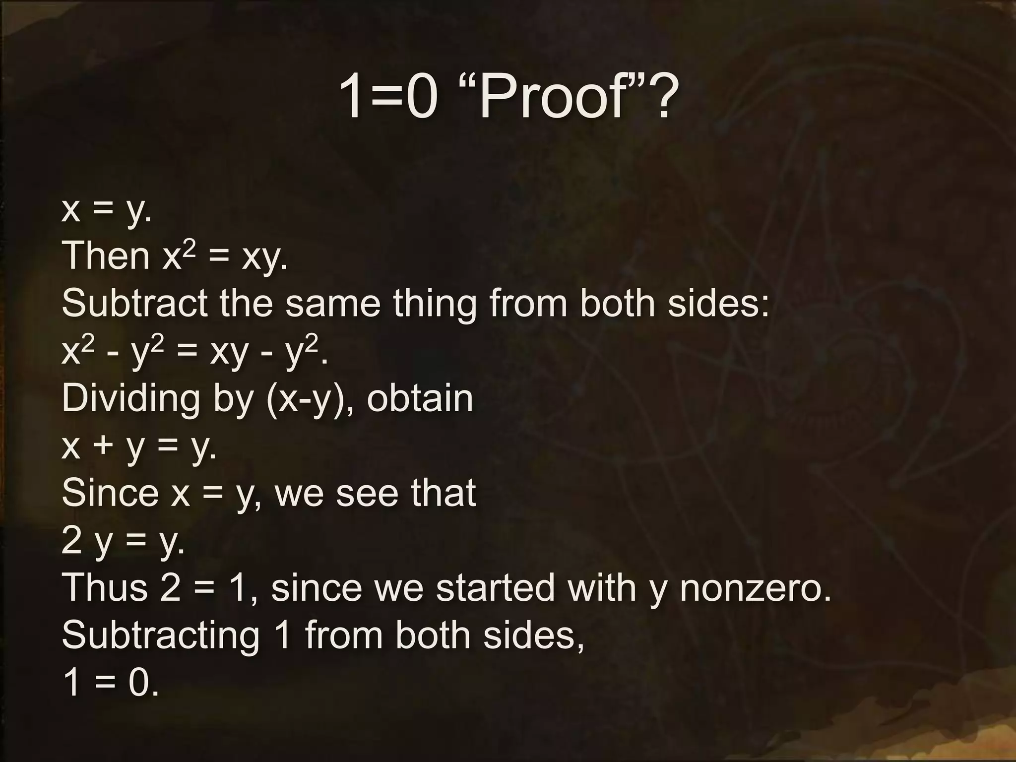 1=0 “Proof”?
x = y.
Then x2 = xy.
Subtract the same thing from both sides:
x2 - y2 = xy - y2.
Dividing by (x-y), obtain
x + y = y.
Since x = y, we see that
2 y = y.
Thus 2 = 1, since we started with y nonzero.
Subtracting 1 from both sides,
1 = 0.
 
