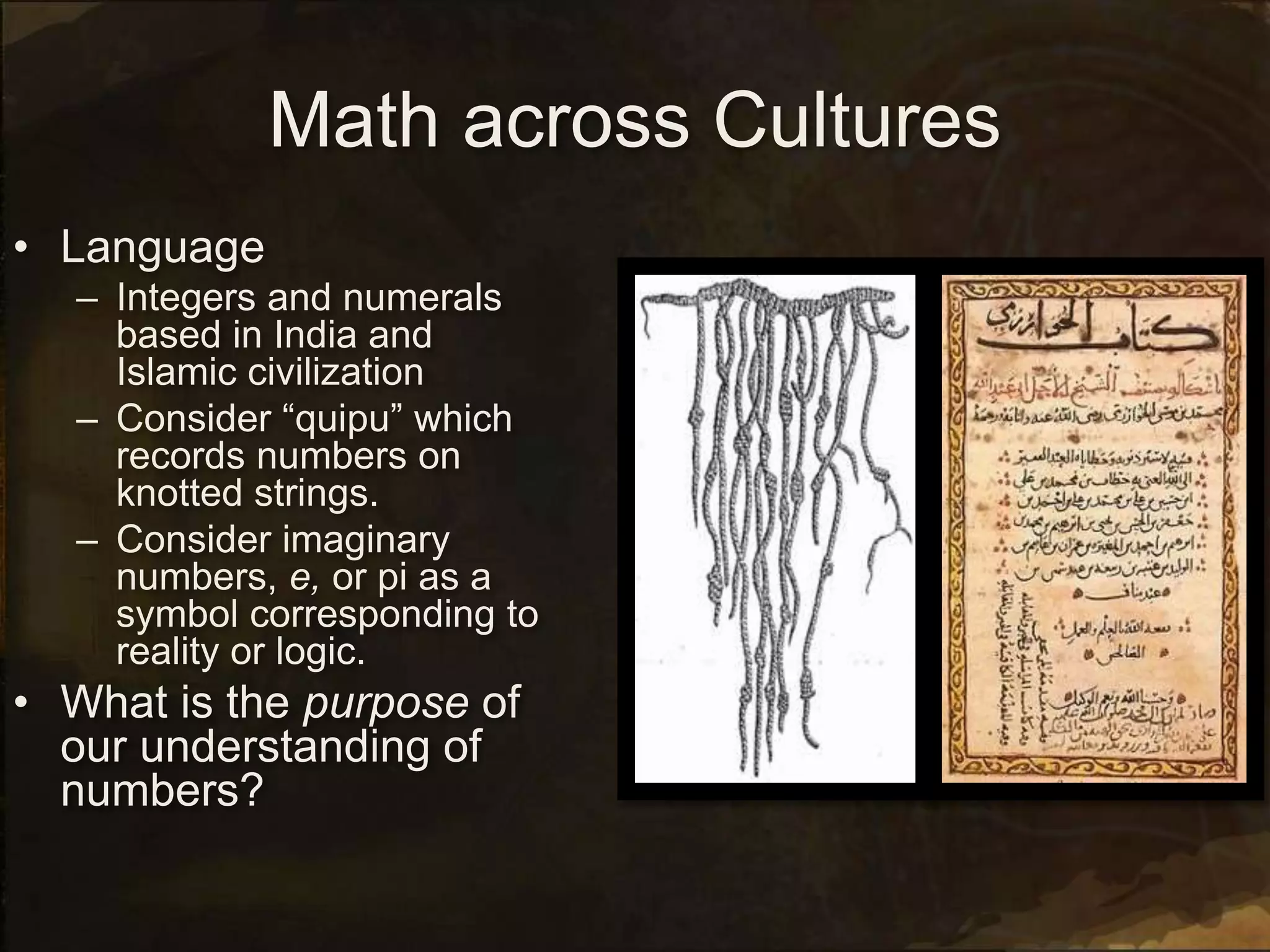 Math across Cultures
• Language
– Integers and numerals
based in India and
Islamic civilization
– Consider “quipu” which
records numbers on
knotted strings.
– Consider imaginary
numbers, e, or pi as a
symbol corresponding to
reality or logic.
• What is the purpose of
our understanding of
numbers?
 