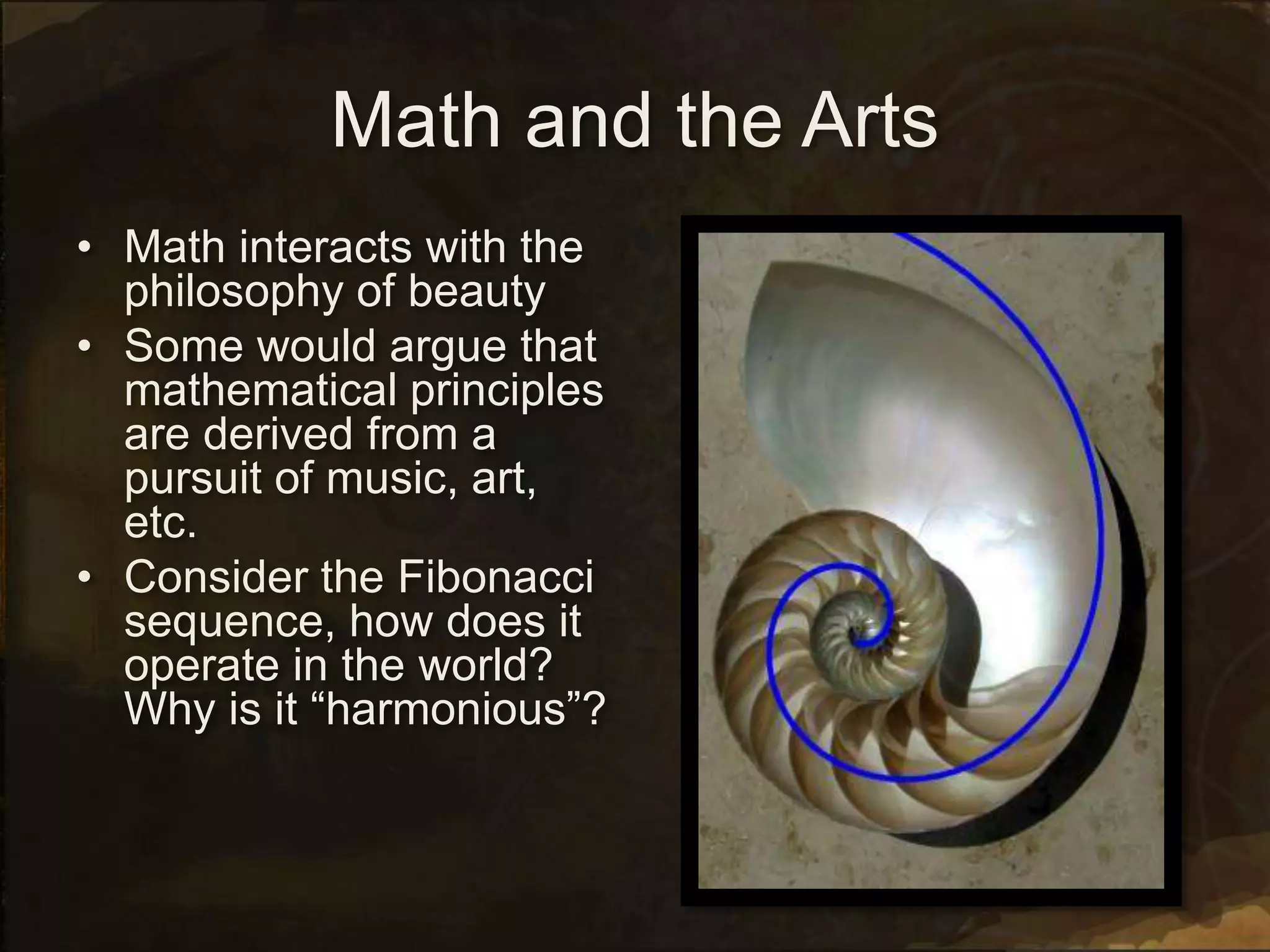 Math and the Arts
• Math interacts with the
philosophy of beauty
• Some would argue that
mathematical principles
are derived from a
pursuit of music, art,
etc.
• Consider the Fibonacci
sequence, how does it
operate in the world?
Why is it “harmonious”?
 
