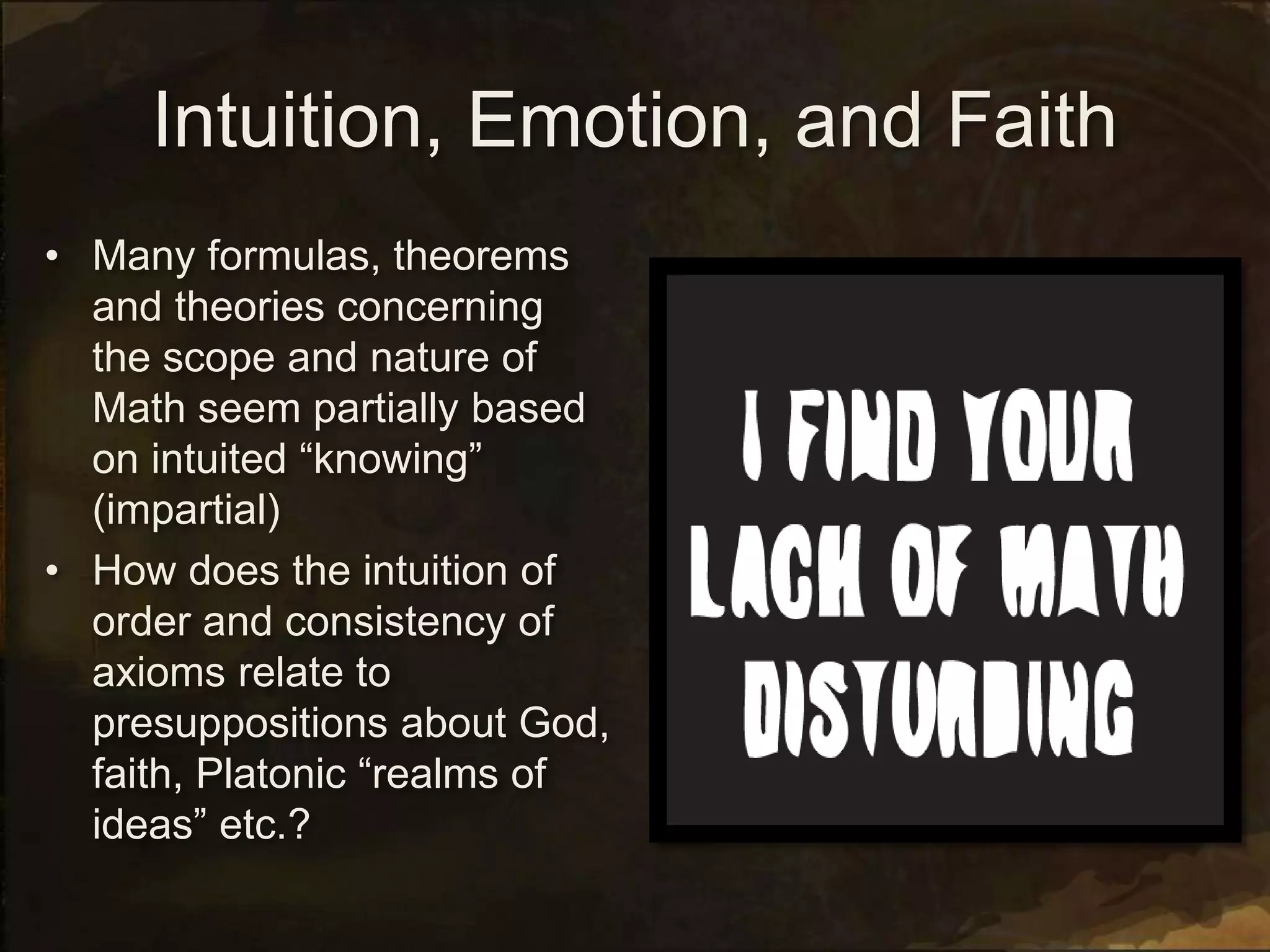 Intuition, Emotion, and Faith
• Many formulas, theorems
and theories concerning
the scope and nature of
Math seem partially based
on intuited “knowing”
(impartial)
• How does the intuition of
order and consistency of
axioms relate to
presuppositions about God,
faith, Platonic “realms of
ideas” etc.?
 