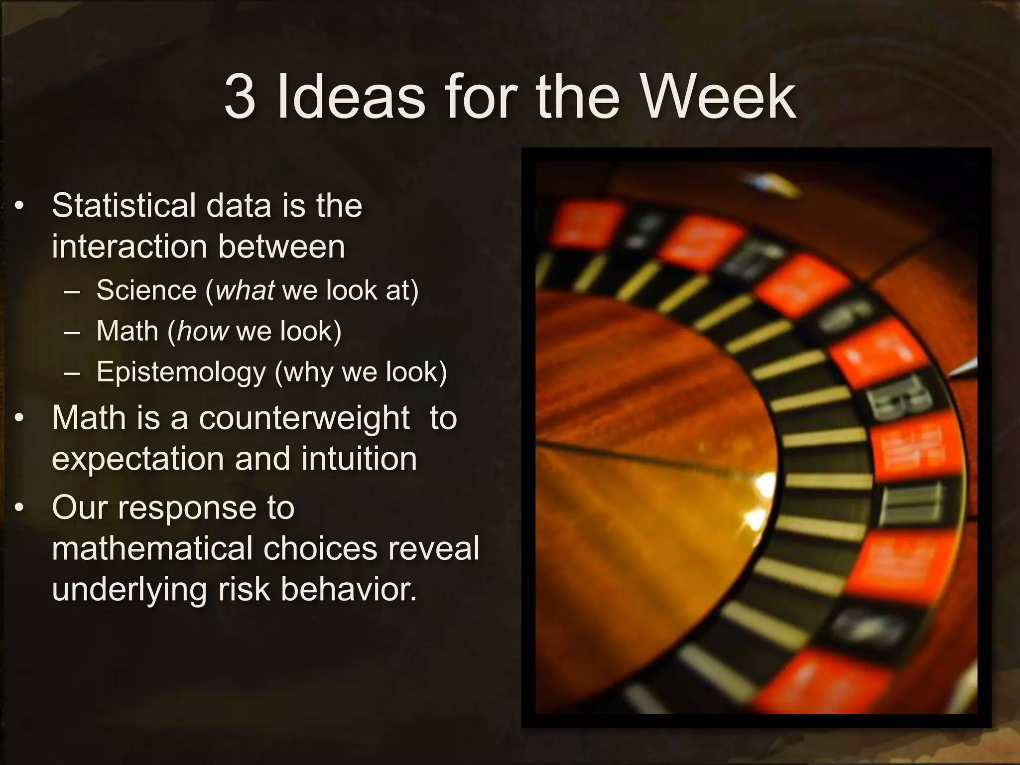 3 Ideas for the Week
• Statistical data is the
interaction between
– Science (what we look at)
– Math (how we look)
– Epistemology (why we look)
• Math is a counterweight to
expectation and intuition
• Our response to
mathematical choices reveal
underlying risk behavior.
 