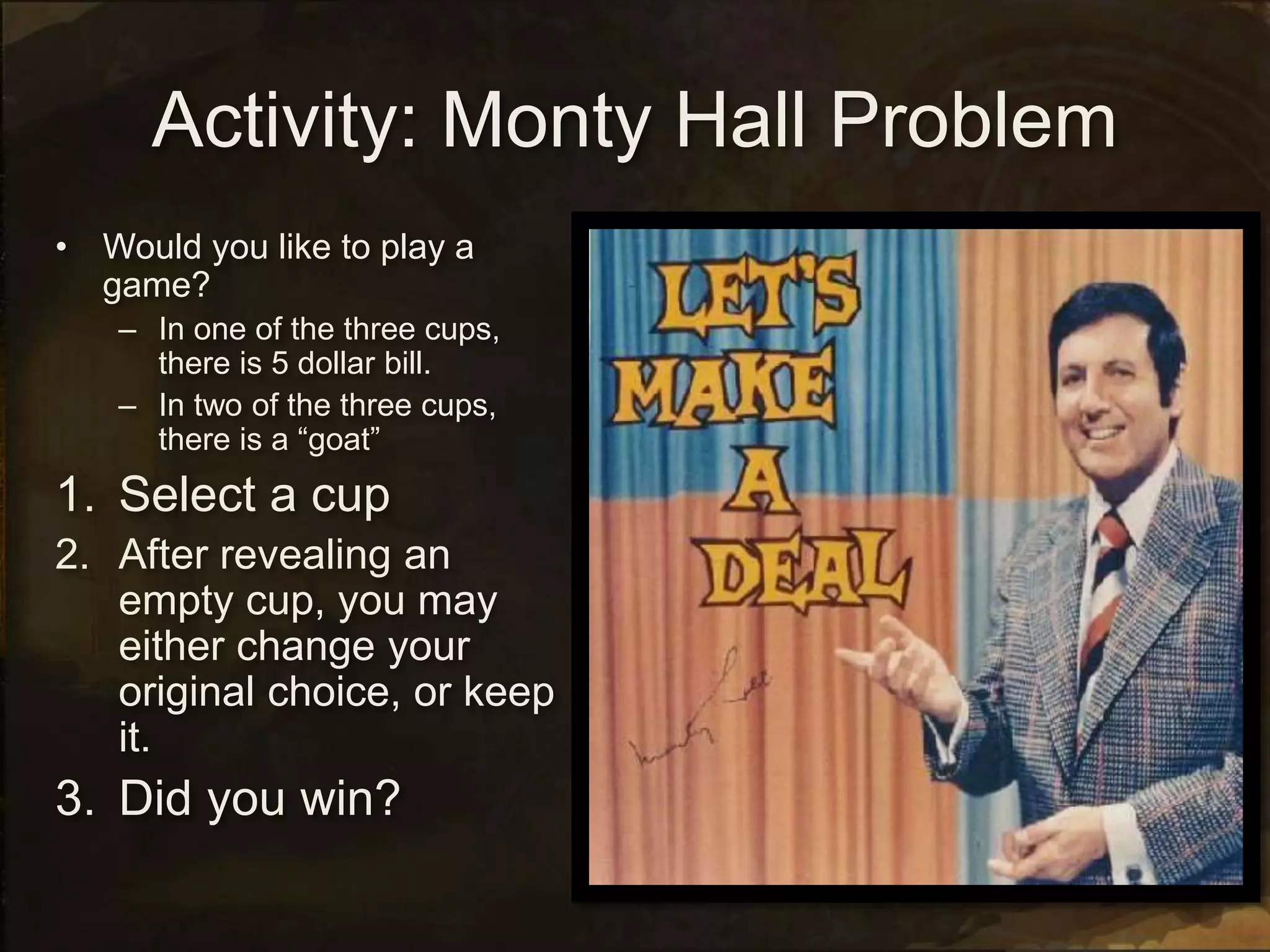 Activity: Monty Hall Problem
• Would you like to play a
game?
– In one of the three cups,
there is 5 dollar bill.
– In two of the three cups,
there is a “goat”
1. Select a cup
2. After revealing an
empty cup, you may
either change your
original choice, or keep
it.
3. Did you win?
 