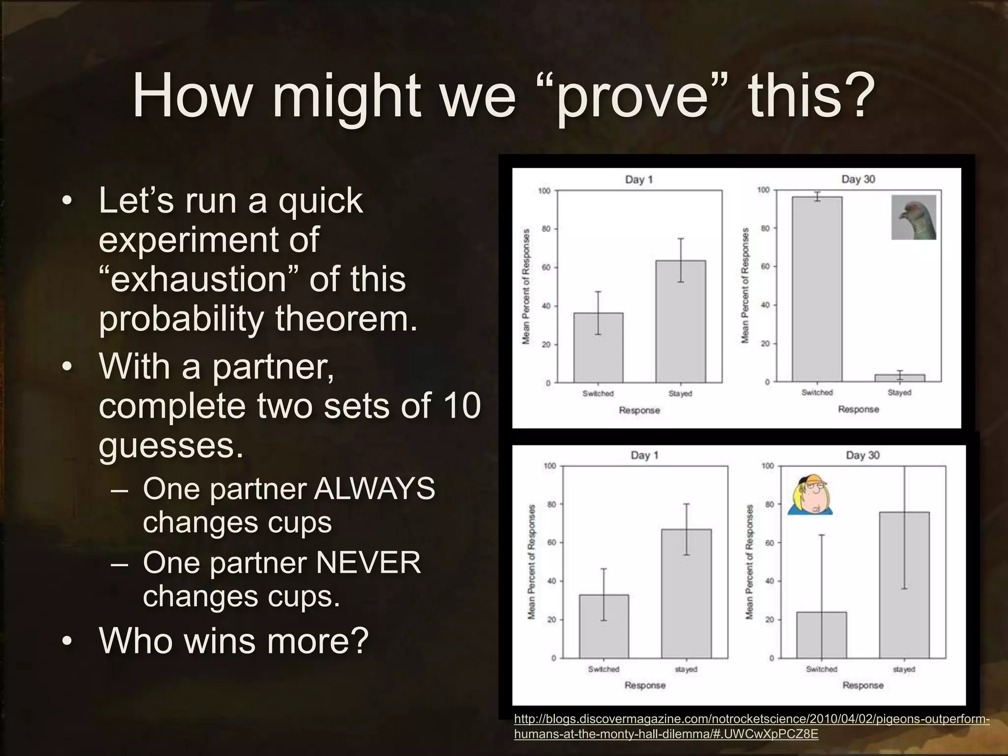 How might we “prove” this?
• Let’s run a quick
experiment of
“exhaustion” of this
probability theorem.
• With a partner,
complete two sets of 10
guesses.
– One partner ALWAYS
changes cups
– One partner NEVER
changes cups.
• Who wins more?
http://blogs.discovermagazine.com/notrocketscience/2010/04/02/pigeons-outperform-
humans-at-the-monty-hall-dilemma/#.UWCwXpPCZ8E
 