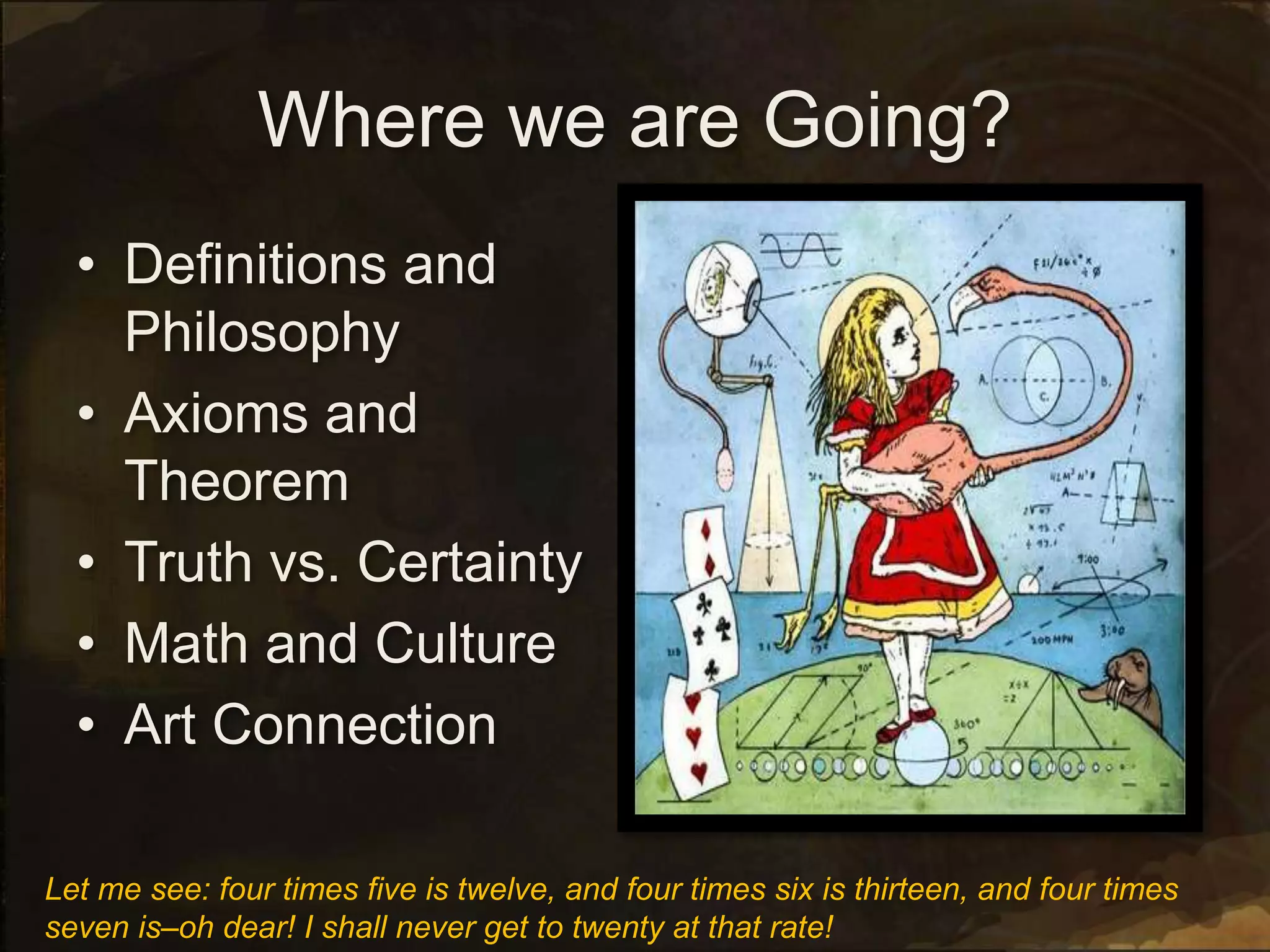 Where we are Going?
• Definitions and
Philosophy
• Axioms and
Theorem
• Truth vs. Certainty
• Math and Culture
• Art Connection
Let me see: four times five is twelve, and four times six is thirteen, and four times
seven is–oh dear! I shall never get to twenty at that rate!
 