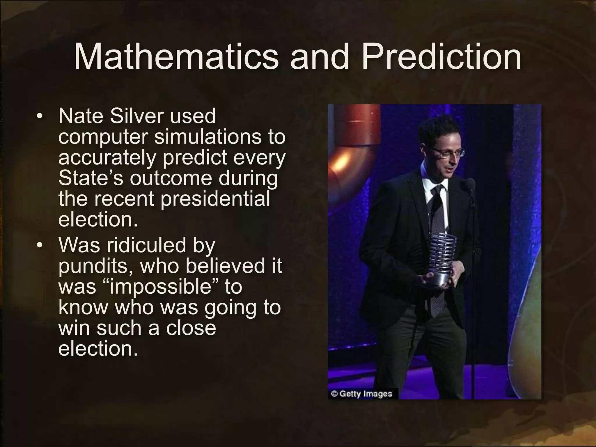 Mathematics and Prediction
• Nate Silver used
computer simulations to
accurately predict every
State’s outcome during
the recent presidential
election.
• Was ridiculed by
pundits, who believed it
was “impossible” to
know who was going to
win such a close
election.
 