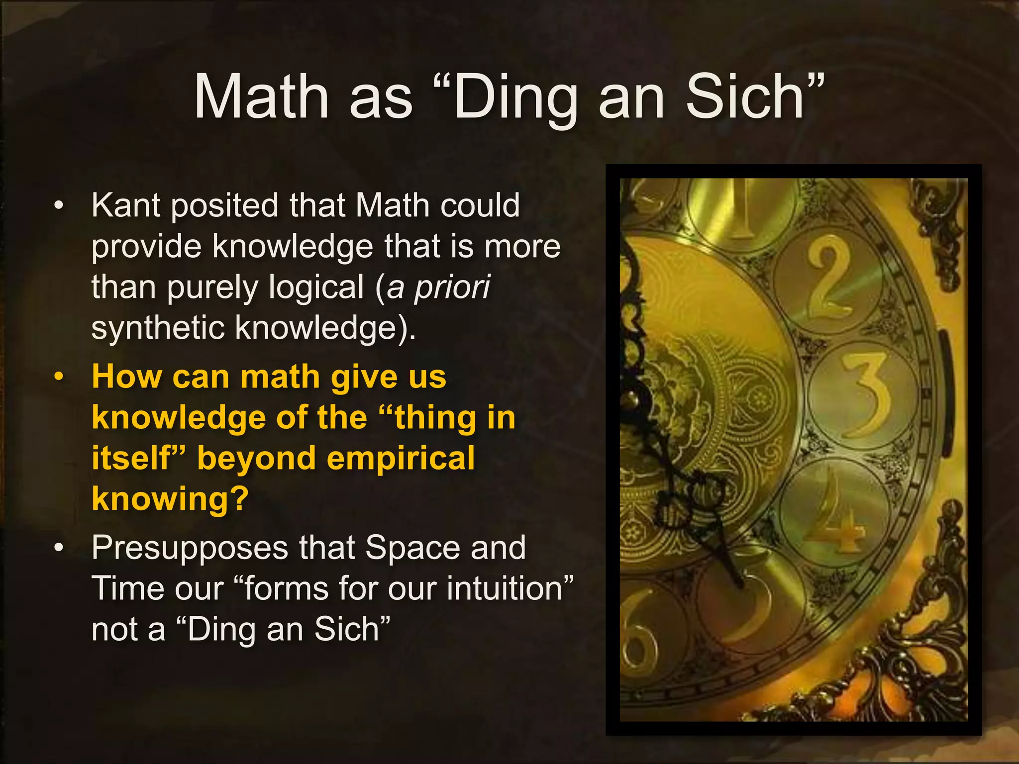 Math as “Ding an Sich”
• Kant posited that Math could
provide knowledge that is more
than purely logical (a priori
synthetic knowledge).
• How can math give us
knowledge of the “thing in
itself” beyond empirical
knowing?
• Presupposes that Space and
Time our “forms for our intuition”
not a “Ding an Sich”
 