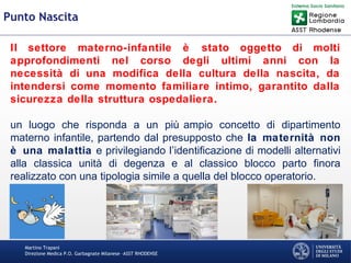 Martino Trapani
Direzione Medica P.O. Garbagnate Milanese –ASST RHODENSE
Punto Nascita
Il settore materno-infantile è stato oggetto di molti
approfondimenti nel corso degli ultimi anni con la
necessità di una modifica della cultura della nascita, da
intendersi come momento familiare intimo, garantito dalla
sicurezza della struttura ospedaliera.
un luogo che risponda a un più ampio concetto di dipartimento
materno infantile, partendo dal presupposto che la maternità non
è una malattia e privilegiando l’identificazione di modelli alternativi
alla classica unità di degenza e al classico blocco parto finora
realizzato con una tipologia simile a quella del blocco operatorio.
 