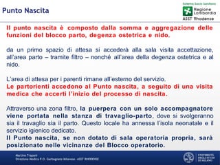 Martino Trapani
Direzione Medica P.O. Garbagnate Milanese –ASST RHODENSE
Punto Nascita
Il punto nascita è composto dalla somma e aggregazione delle
funzioni del blocco parto, degenza ostetrica e nido.
da un primo spazio di attesa si accederà alla sala visita accettazione,
all’area parto – tramite filtro – nonché all’area della degenza ostetrica e al
nido.
L’area di attesa per i parenti rimane all’esterno del servizio.
Le partorienti accedono al Punto nascita, a seguito di una visita
medica che accerti l’inizio del processo di nascita.
Attraverso una zona filtro, la puerpera con un solo accompagnatore
viene portata nella stanza di travaglio-parto, dove si svolgeranno
sia il travaglio sia il parto. Questo locale ha annessa l’isola neonatale e il
servizio igienico dedicato.
Il Punto nascita, se non dotato di sala operatoria propria, sarà
posizionato nelle vicinanze del Blocco operatorio.
 