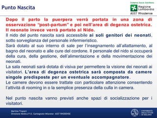 Martino Trapani
Direzione Medica P.O. Garbagnate Milanese –ASST RHODENSE
Punto Nascita
Dopo il parto la puerpera verrà portata in una zona di
osservazione “post-partum” e poi nell’area di degenza ostetrica.
Il neonato invece verrà portato al Nido.
Il nido del punto nascita sarà accessibile ai soli genitori dei neonati,
sotto sorveglianza del personale infermieristico.
Sarà dotato al suo interno di sale per l’insegnamento all’allattamento, al
bagno del neonato e alle cure del cordone. Il personale del nido si occuperà
della cura, della gestione, dell’alimentazione e della movimentazione dei
neonati.
La sala neonati sarà dotata di visiva per permettere la visione dei neonati ai
visitatori. L’area di degenza ostetrica sarà composta da camere
singole predisposte per un eventuale accompagnatore.
Le camere devono essere trattate con particolare attenzione consentendo
l’attività di rooming in o la semplice presenza della culla in camera.
Nel punto nascita vanno previsti anche spazi di socializzazione per i
visitatori.
 