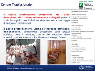 Martino Trapani
Direzione Medica P.O. Garbagnate Milanese –ASST RHODENSE
Centro Trasfusionale
Il centro trasfusionale comprende sia l’area
donazione sia i laboratori/emoteca collegati (aree di
controllo, registro, manipolazione, rielaborazione e stoccaggio
di sangue ed emoderivati).
È posto preferibilmente vicino all’ingresso principale
dell’ospedale, direttamente accessibile dalla piazza
pubblica, dove il donatore, con un iter separato, viene
accettato, visitato, e subisce il prelievo senza tempi d’attesa.
 